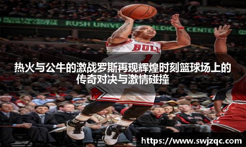 热火与公牛的激战罗斯再现辉煌时刻篮球场上的传奇对决与激情碰撞